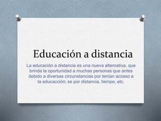 Educación a distancia 
La educación a distancia es una nueva alternativa, que 
brinda la oportunidad a muchas personas que antes 
debido a diversas circunstancias por tenían acceso a 
la educacción; se por distancia, tiempo, etc. 
 