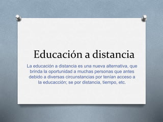 Educación a distancia 
La educación a distancia es una nueva alternativa, que 
brinda la oportunidad a muchas personas que antes 
debido a diversas circunstancias por tenían acceso a 
la educacción; se por distancia, tiempo, etc. 
 