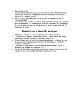  Supone bajo costo. 
 Se cuenta con un docente muy participativo desde antes de abrirse el curso 
(escribiendo contenidos acompañado de especialistas en diseño gráfico y 
pedagógico) y durante el curso. 
 Atención personalizada pues el tutor acompaña, supervisa y corrige de 
manera individual. 
 Es un método que le enseña al alumno a aprender. Le instruye en las técnicas 
del autoaprendizaje y la autoformación las cuales reforzadas con la tecnología 
de la información permiten un aprovechamiento más completo en lo que a 
contenidos se refiere. 
Desventajas de la educación a distancia 
 Dificultad de transmitir y conservar determinados valores sociales. 
 La flexibilidad de horarios a veces está limitada a ciertos cursos que exigen 
participación en línea en horarios o espacios específicos. 
 Como no hay una comunicación constante entre el tutor y el alumno se crea 
desconfianza en aspectos como el proceso de aprendizaje y evaluación 
académica del alumno. 
 Contribuye en cierta medida al aislamiento de la persona para lo cual es 
necesaria una intervención activa del tutor. 
 Una formación académica distinta a la tradicional requiere de cierto nivel de 
adaptación que puede resultar difícil para algunas personas. 
 