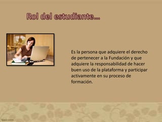 Es la persona que adquiere el derecho
de pertenecer a la Fundación y que
adquiere la responsabilidad de hacer
buen uso de la plataforma y participar
activamente en su proceso de
formación.
 