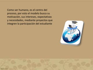 Como ser humano, es el centro del
proceso, por esto el modelo busca su
motivación, sus intereses, expectativas
y necesidades, mediante proyectos que
integren la participación del estudiante
 
