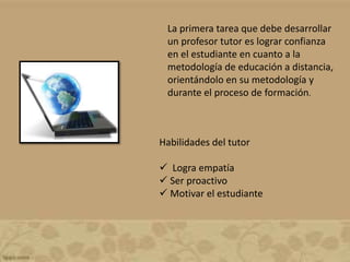 La primera tarea que debe desarrollar
un profesor tutor es lograr confianza
en el estudiante en cuanto a la
metodología de educación a distancia,
orientándolo en su metodología y
durante el proceso de formación.
Habilidades del tutor
 Logra empatía
 Ser proactivo
 Motivar el estudiante
 