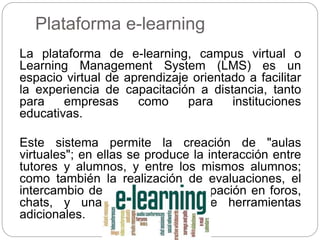 Plataforma e-learning
La plataforma de e-learning, campus virtual o
Learning Management System (LMS) es un
espacio virtual de aprendizaje orientado a facilitar
la experiencia de capacitación a distancia, tanto
para empresas como para instituciones
educativas.
Este sistema permite la creación de "aulas
virtuales"; en ellas se produce la interacción entre
tutores y alumnos, y entre los mismos alumnos;
como también la realización de evaluaciones, el
intercambio de archivos, la participación en foros,
chats, y una amplia gama de herramientas
adicionales.
 