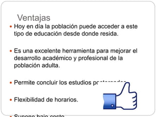 Ventajas
 Hoy en día la población puede acceder a este
tipo de educación desde donde resida.
 Es una excelente herramienta para mejorar el
desarrollo académico y profesional de la
población adulta.
 Permite concluir los estudios postergados.
 Flexibilidad de horarios.
 
