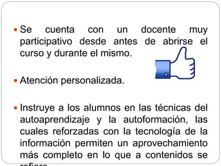  Se cuenta con un docente muy
participativo desde antes de abrirse el
curso y durante el mismo.
 Atención personalizada.
 Instruye a los alumnos en las técnicas del
autoaprendizaje y la autoformación, las
cuales reforzadas con la tecnología de la
información permiten un aprovechamiento
más completo en lo que a contenidos se
 