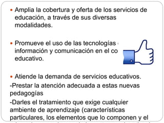  Amplia la cobertura y oferta de los servicios de
educación, a través de sus diversas
modalidades.
 Promueve el uso de las tecnologías de la
información y comunicación en el contexto
educativo.
 Atiende la demanda de servicios educativos.
-Prestar la atención adecuada a estas nuevas
pedagogías
-Darles el tratamiento que exige cualquier
ambiente de aprendizaje (características
particulares, los elementos que lo componen y el
 
