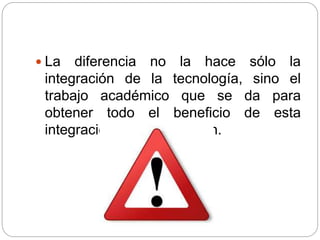  La diferencia no la hace sólo la
integración de la tecnología, sino el
trabajo académico que se da para
obtener todo el beneficio de esta
integración en la educación.
 