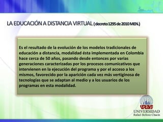 Es el resultado de la evolución de los modelos tradicionales de
educación a distancia, modalidad ésta implementada en Colombia
hace cerca de 50 años, pasando desde entonces por varias
generaciones caracterizadas por los procesos comunicativos que
intervienen en la ejecución del programa y por el acceso a los
mismos, favorecido por la aparición cada vez más vertiginosa de
tecnologías que se adaptan al medio y a los usuarios de los
programas en esta modalidad.
 