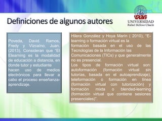 Poveda, David. Ramos,
Fredy y Vizcaíno, Juan.
(2013), Consideran que “El
Elearning es la modalidad
de educación a distancia, en
donde tutor y estudiante
hacen uso de medios
electrónicos para llevar a
cabo el proceso enseñanza-
aprendizaje.
Hilera González y Hoya Marín ( 2010), “E-
learning o formación virtual es la
formación basada en el uso de las
Tecnologías de la Información las
Comunicaciones (TICs) y que generalmente
no es presencial.
Los tipos de formación virtual son:
autoformación (formación virtual sin
tutorías, basada en el autoaprendizaje),
teleformación o formación en línea
(formación virtual con tutorización) y
formación mixta o blended-learning
(formación virtual que contiene sesiones
presenciales)”.
 