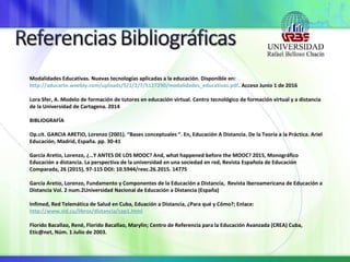 Modalidades Educativas. Nuevas tecnologías aplicadas a la educación. Disponible en:
http://aducarte.weebly.com/uploads/5/1/2/7/5127290/modalidades_educativas.pdf. Acceso Junio 1 de 2016
Lora Sfer, A. Modelo de formación de tutores en educación virtual. Centro tecnológico de formación virtual y a distancia
de la Universidad de Cartagena. 2014
BIBLIOGRAFÍA
Op.cit. GARCIA ARETIO, Lorenzo (2001). “Bases conceptuales “. En, Educación A Distancia. De la Teoría a la Práctica. Ariel
Educación, Madrid, España. pp. 30-41
García Aretio, Lorenzo, ¿…Y ANTES DE LOS MOOC? And, what happened before the MOOC? 2015, Monográfico
Educación a distancia. La perspectiva de la universidad en una sociedad en red, Revista Española de Educación
Comparada, 26 (2015), 97-115 DOI: 10.5944/reec.26.2015. 14775
García Aretio, Lorenzo, Fundamento y Componentes de la Educación a Distancia, Revista Iberoamericana de Educación a
Distancia Vol. 2 num.2Universidad Nacional de Educación a Distancia (España)
Infimed, Red Telemática de Salud en Cuba, Eduación a Distancia, ¿Para qué y Cómo?; Enlace:
http://www.sld.cu/libros/distancia/cap1.html
Florido Bacallao, René, Florido Bacallao, Marylin; Centro de Referencia para la Educación Avanzada (CREA) Cuba,
Etic@net, Núm. 1 Julio de 2003.
 
