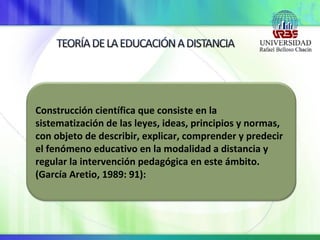 Construcción científica que consiste en la
sistematización de las leyes, ideas, principios y normas,
con objeto de describir, explicar, comprender y predecir
el fenómeno educativo en la modalidad a distancia y
regular la intervención pedagógica en este ámbito.
(García Aretio, 1989: 91):
 