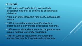 Historia:
1977 nace en España la hoy consolidada
asociación nacional de centros de enseñanza a
distancia.
1978 university thailandia mas de 20.000 alumnos
central
1979 inicia sistema de educación abierta a
distancia en la universidad pedagógica nacional.
1980 se usa sistemáticamente la computadora se
crea el national university consortium.
1981en cuba se instituyeron los cursos por
encuentros para la licenciatura de enfermería.
 