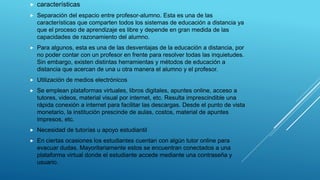  características
 Separación del espacio entre profesor-alumno. Esta es una de las
características que comparten todos los sistemas de educación a distancia ya
que el proceso de aprendizaje es libre y depende en gran medida de las
capacidades de razonamiento del alumno.
 Para algunos, esta es una de las desventajas de la educación a distancia, por
no poder contar con un profesor en frente para resolver todas las inquietudes.
Sin embargo, existen distintas herramientas y métodos de educación a
distancia que acercan de una u otra manera el alumno y el profesor.
 Utilización de medios electrónicos
 Se emplean plataformas virtuales, libros digitales, apuntes online, acceso a
tutores, videos, material visual por internet, etc. Resulta imprescindible una
rápida conexión a internet para facilitar las descargas. Desde el punto de vista
monetario, la institución prescinde de aulas, costos, material de apuntes
impresos, etc.
 Necesidad de tutorías u apoyo estudiantil
 En ciertas ocasiones los estudiantes cuentan con algún tutor online para
evacuar dudas. Mayoritariamente estos se encuentran conectados a una
plataforma virtual donde el estudiante accede mediante una contraseña y
usuario.
 