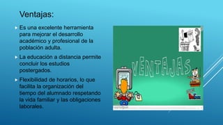 Ventajas:
 Es una excelente herramienta
para mejorar el desarrollo
académico y profesional de la
población adulta.
 La educación a distancia permite
concluir los estudios
postergados.
 Flexibilidad de horarios, lo que
facilita la organización del
tiempo del alumnado respetando
la vida familiar y las obligaciones
laborales.
 