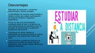 Desventajas
 Dificultad de transmitir y conservar
determinados valores sociales.
 La flexibilidad de horarios esta limitada a
ciertos cursos que exigen participación
en línea en horarios o espacios
específicos.
 Como no hay una comunicación
constante entre el tutor y el alumno se
crea desconfianza en aspectos como el
proceso de aprendizaje y evaluación
académica del alumno.
 Contribuye en cierta medida al
aislamiento de la persona para lo cual es
necesaria una intervención activa del
tutor.
 Una formación académica distinta a la
tradicional requiere de cierto nivel de
adaptación que puede resultar difícil para
algunas personas.
 