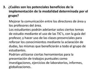 3. ¿Cuáles son los potenciales beneficios de la
   implementación de la modalidad determinada por el
   grupo?
   Mejorar la comunicación entre los directores de área y
   los profesores del área.
   Los estudiantes podrán adelantar solos ciertos temas
   de estudio mediante el uso de las TIC’s, con la guía del
   profesor, y hacer uso de las clases presenciales para
   reforzar los conocimientos mediante la aclaración de
   dudas, las mismas que beneficiarán a todo el grupo de
   estudiantes.
   Podrían utilizarse ciertas herramientas para la
   presentación de trabajos puntuales como
   investigaciones, ejercicios de laboratorios, informes,
   globalizaciones.
 