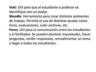 Voki: Útil para que el estudiante o profesor se
identifique con un avatar.
Moodle: Herramienta para crear distintos ambientes
de trabajo. Permite el uso de distintas ayudas como
foros, evaluaciones, subir archivos, etc.
Foros: Útil para la comunicación entre los estudiantes
y el facilitador. Se pueden plantear inquietudes, hacer
preguntas, recibir respuestas, retroalimentar un tema
y llegar a todos los estudiantes.
 