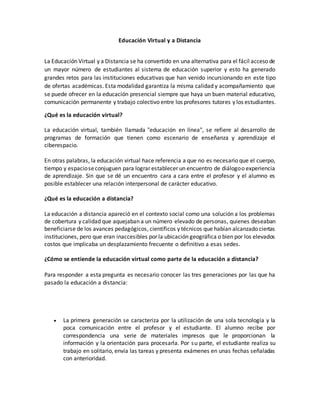 Educación Virtual y a Distancia
La Educación Virtual y a Distancia se ha convertido en una alternativa para el fácil acceso de
un mayor número de estudiantes al sistema de educación superior y esto ha generado
grandes retos para las instituciones educativas que han venido incursionando en este tipo
de ofertas académicas. Esta modalidad garantiza la misma calidad y acompañamiento que
se puede ofrecer en la educación presencial siempre que haya un buen material educativo,
comunicación permanente y trabajo colectivo entre los profesores tutores y los estudiantes.
¿Qué es la educación virtual?
La educación virtual, también llamada "educación en línea", se refiere al desarrollo de
programas de formación que tienen como escenario de enseñanza y aprendizaje el
ciberespacio.
En otras palabras, la educación virtual hace referencia a que no es necesario que el cuerpo,
tiempo y espacioseconjuguen para lograr establecer un encuentro de diálogoo experiencia
de aprendizaje. Sin que se dé un encuentro cara a cara entre el profesor y el alumno es
posible establecer una relación interpersonal de carácter educativo.
¿Qué es la educación a distancia?
La educación a distancia apareció en el contexto social como una solución a los problemas
de cobertura y calidad que aquejaban a un número elevado de personas, quienes deseaban
beneficiarse de los avances pedagógicos, científicos y técnicos que habían alcanzado ciertas
instituciones, pero que eran inaccesibles por la ubicación geográfica o bien por los elevados
costos que implicaba un desplazamiento frecuente o definitivo a esas sedes.
¿Cómo se entiende la educación virtual como parte de la educación a distancia?
Para responder a esta pregunta es necesario conocer las tres generaciones por las que ha
pasado la educación a distancia:
 La primera generación se caracteriza por la utilización de una sola tecnología y la
poca comunicación entre el profesor y el estudiante. El alumno recibe por
correspondencia una serie de materiales impresos que le proporcionan la
información y la orientación para procesarla. Por su parte, el estudiante realiza su
trabajo en solitario, envía las tareas y presenta exámenes en unas fechas señaladas
con anterioridad.
 