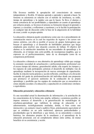Ella favorece también la apropiación del conocimiento de manera
independiente y flexible. El alumno aprende a aprender y aprende a hacer. Se
fomenta su autonomía en relación con el método de enseñanza, su estilo,
tiempo de aprendizaje y la rapidez con que lo hacen. Se lleva el alumno a
tomar conciencia de sus posibilidades y capacidades en cuanto al aprendizaje
por esfuerzo propio, se favorece al unísono su formación integral al aprender a
exponer y a escuchar, a reflexionar y cuestionar y se le facilita la participación
en cualquier tipo de discusión sobre la base de la adquisición de la habilidad
de crear y emitir su propia opinión.
La educación a distancia puede considerarse como una vía o procedimiento de
comunicación masiva en la cual los requisitos de ingreso a los cursos son
menos estrictos, con ello es posible el acceso de grupos heterogéneos que
buscan el aprendizaje y el desarrollo de habilidades prácticas que luego
emplearán para resolver una situación concreta de trabajo. El objetivo del
alumno es la satisfacción inmediata de sus necesidades de aprendizaje y la
obtención, en el tiempo más corto posible, de recompensas tangibles, que se
expresen en el perfeccionamiento, tanto de su desempeño como de su
competencia profesional.
La educación a distancia es una alternativa de aprendizaje válida que conjuga
la constante necesidad de actualización y perfeccionamiento profesional con
el escaso tiempo del alumno, generalmente adulto; ella respeta los tiempos y
los espacios de cada participante; potencia el desarrollo de múltiples vías de
aprendizaje mediante la incorporación de nuevas estrategias de capacitación;
facilita la relación teoría-práctica y acción-reflexión; contribuye a la elevación
sostenida del grado de profesionalización del individuo desde una propuesta
que promueve el ejercicio autónomo de la conducción de su propio
aprendizaje y posibilita que los equipos de conducción que se encuentran en
zonas alejadas accedan a la educación y capacitación en condiciones similares
o equivalentes.
Educación presencial y educación a distancia
Es una necesidad actual la diseminación de información y la asimilación de
los conocimientos de la forma más amplia, utilitaria y económica posible; se
impone entonces el desarrollo y la generalización de metodologías de
enseñanza-aprendizaje que viabilicen la entrega de educación o el
adiestramiento, tecnológicamente mediadas, donde, si bien existe una
interacción y un contacto visual o auditivo físico, prácticamente equivalente al
que se establece en un aula tradicional, aparecen particularidades y
peculiaridades que la identifican y que tienen, en su antecedente o esencia
histórica, los elementos propios de la enseñanza y el aprendizaje de la
educación presencial, con un complemento idóneo entre ambas, de mutuo
beneficio en su coexistencia y acción.
 