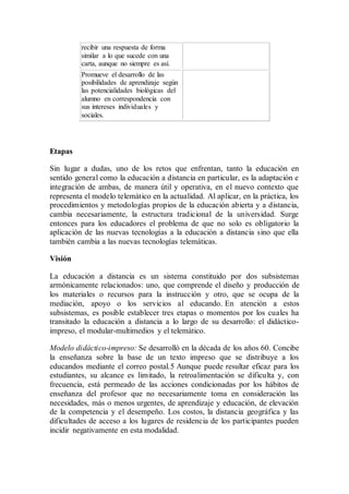 recibir una respuesta de forma
similar a lo que sucede con una
carta, aunque no siempre es así.
Promueve el desarrollo de las
posibilidades de aprendizaje según
las potencialidades biológicas del
alumno en correspondencia con
sus intereses individuales y
sociales.
Etapas
Sin lugar a dudas, uno de los retos que enfrentan, tanto la educación en
sentido general como la educación a distancia en particular, es la adaptación e
integración de ambas, de manera útil y operativa, en el nuevo contexto que
representa el modelo telemático en la actualidad. Al aplicar, en la práctica, los
procedimientos y metodologías propios de la educación abierta y a distancia,
cambia necesariamente, la estructura tradicional de la universidad. Surge
entonces para los educadores el problema de que no solo es obligatorio la
aplicación de las nuevas tecnologías a la educación a distancia sino que ella
también cambia a las nuevas tecnologías telemáticas.
Visión
La educación a distancia es un sistema constituido por dos subsistemas
armónicamente relacionados: uno, que comprende el diseño y producción de
los materiales o recursos para la instrucción y otro, que se ocupa de la
mediación, apoyo o los servicios al educando. En atención a estos
subsistemas, es posible establecer tres etapas o momentos por los cuales ha
transitado la educación a distancia a lo largo de su desarrollo: el didáctico-
impreso, el modular-multimedios y el telemático.
Modelo didáctico-impreso: Se desarrolló en la década de los años 60. Concibe
la enseñanza sobre la base de un texto impreso que se distribuye a los
educandos mediante el correo postal.5 Aunque puede resultar eficaz para los
estudiantes, su alcance es limitado, la retroalimentación se dificulta y, con
frecuencia, está permeado de las acciones condicionadas por los hábitos de
enseñanza del profesor que no necesariamente toma en consideración las
necesidades, más o menos urgentes, de aprendizaje y educación, de elevación
de la competencia y el desempeño. Los costos, la distancia geográfica y las
dificultades de acceso a los lugares de residencia de los participantes pueden
incidir negativamente en esta modalidad.
 