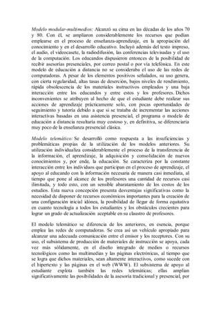 Modelo modular-multimedios: Alcanzó su cima en las décadas de los años 70
y 80. Con él, se ampliaron considerablemente los recursos que podían
emplearse en el proceso de enseñanza-aprendizaje, en la apropiación del
conocimiento y en el desarrollo educativo. Incluyó además del texto impreso,
el audio, el videocasete, la radiodifusión, las conferencias televisadas y el uso
de la computación. Los educandos dispusieron entonces de la posibilidad de
recibir asesorías presenciales, por correo postal o por vía telefónica. En este
modelo de educación a distancia no se consideraba el uso de las redes de
computadoras. A pesar de los elementos positivos señalados, su uso genera,
con cierta regularidad, altas tasas de deserción, bajos niveles de rendimiento,
rápida obsolescencia de los materiales instructivos empleados y una baja
interacción entre los educandos y entre estos y los profesores. Dichos
inconvenientes se atribuyen al hecho de que el estudiante debe realizar sus
acciones de aprendizaje prácticamente solo, con pocas oportunidades de
seguimiento y tutoría debido a que si se trataba de incrementar las acciones
interactivas basadas en una asistencia presencial, el programa o modelo de
educación a distancia resultaría muy costoso y, en definitiva, se diferenciaría
muy poco de la enseñanza presencial clásica.
Modelo telemático: Se desarrolló como respuesta a las insuficiencias y
problemáticas propias de la utilización de los modelos anteriores. Su
utilización individualiza considerablemente el proceso de la transferencia de
la información, el aprendizaje, la adquisición y consolidación de nuevos
conocimientos y, por ende, la educación. Se caracteriza por la constante
interacción entre los individuos que participan en el proceso de aprendizaje, el
apoyo al educando con la información necesaria de manera casi inmediata, al
tiempo que pone al alcance de los profesores una cantidad de recursos casi
ilimitada, y todo esto, con un sensible abaratamiento de los costos de los
estudios. Esta nueva concepción presenta desventajas significativas como la
necesidad de disponer de recursos económicos importantes para la creación de
una configuración inicial idónea, la posibilidad de llegar de forma equitativa
en cuanto tecnología a todos los estudiantes y los obstáculos crecientes para
lograr un grado de actualización aceptable en su claustro de profesores.
El modelo telemático se diferencia de los anteriores, en esencia, porque
emplea las redes de computadoras. Se crea así un vehículo apropiado para
alcanzar una adecuada comunicación entre el emisor y los receptores. Con su
uso, el subsistema de producción de materiales de instrucción se apoya, cada
vez más sólidamente, en el diseño integrado de medios o recursos
tecnológicos como las multimedias y las páginas electrónicas, al tiempo que
se logra que dichos materiales, sean altamente interactivos, como sucede con
el hipertexto y las páginas en el web (WWW). El subsistema de apoyo al
estudiante explota también las redes telemáticas; ellas amplian
significativamente las posibilidades de la asesoría tradicional y presencial, por
 