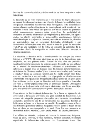 las vías del correo electrónico y de los servicios en línea integrados a redes
telemáticas.
El desarrollo de las redes telemáticas es el resultado de los logros alcanzados
en materia de telecomunicaciones. Así el ancho de banda, la cantidad de datos
que pueden transmitirse mediante una línea por segundo, se ha incrementado
sustancialmente con la utilización de las tecnologías de cable coaxial, del par
trenzado y de la fibra óptica, que junto al uso de los satélites ha permitido
cubrir adecuadamente enormes áreas geográficas. La posibilidad de
comunicar un número determinado de computadoras y de usuarios, sin lugar a
dudas, ha abierto importantes e inimaginables oportunidades. Internet,
condicionada por el conjunto de sistemas y servicios de información, de redes
de computadoras que se encuentran distribuidas globalmente y que
intercambian información entre ellas, sobre la base del grupo de protocolos
TCP/IP, es una verdadera red de redes, un conjunto de autopistas de la
información, donde la navegación se realiza con diferentes métodos o
sistemas operativos.
La educación a distancia utiliza sistemáticamente las ventajas que ofrece
Internet y el WWW. El correo electrónico es una de las herramientas más
empleadas, no sólo permite enviar ficheros de texto sino que posibilita
igualmente tanto la transmisión de imágenes como de sonido, de gran utilidad
en el proceso de enseñanza-aprendizaje. Utilizando el procedimiento de
referencia se pueden crear las llamadas listas de discusión para la transmisión
de información "de uno a muchos"(listas privadas o moderadas) y de "muchos
a muchos" (listas de discusión temporales). Se puede utilizar otras listas
externas, nacionales o internacionales, con el propósito de abordar un tema
determinado con especialistas de reconocida calidad científica -en estos casos
los estudiantes pueden seguir las discusiones de forma paralela al desarrollo
del curso y solicitar explicaciones sobre los contenidos tratados. Otro recurso
telemático es la denominada conferencia electrónica, una forma compleja,
pero muy efectiva de comunicación de grupos, de muchos a muchos.
Es un sistema de distribución de información. Es la forma, en hipermedia, de
direccionar y dar acceso universal a una gran cantidad de documentos. Los
motores de búsqueda, programas elaborados para encontrar determinados
contenidos, constituyen una de las herramientas más poderosas; facilitan el
hallazgo de archivos en la inmensa red mundial de servidores, como si fuera
una biblioteca personal y efectuar búsquedas eficaces como se hacen en una
base de datos en una computadora personal. Entre los más populares se
encuentran: Yahoo, Altavista, Lycos, Excite, Open Text ,Hotbot, entre otros.
Las bibliotecas virtuales, conjuntos de enlaces de documentos, imágenes,
bases de datos, software, u otros elementos, permiten consultar, de manera
organizada, la información relacionada con determinados temas. Sus
 