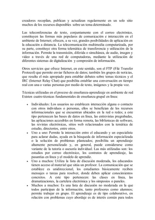 creadores recopilan, publican y actualizan regularmente en un solo sitio
muchos de los recursos disponibles sobre un tema determinado.
Las teleconferencias de texto, conjuntamente con el correo electrónico,
constituyen las formas más populares de comunicación e interacción en el
ambiente de Internet; ofrecen, a su vez, grandes posibilidades de aplicación en
la educación a distancia. La telecomunicación multimedia computarizada, por
su parte, constituye otra forma telemática de transferencia y utilización de la
información. Permite la transmisión, diferida o simultánea, de audio, imagen y
video a través de una red de computadoras, mediante la utilización de
diferentes sistemas de digitalización y compresión de información.
Otros servicios que ofrece Internet, en este sentido, son el FTP (File Transfer
Protocol) que permite enviar ficheros de datos; también los grupos de noticias,
que resulta el más apropiado para entablar debates sobre temas técnicos y el
IRC (Internet Relay Chat) que posibilita entablar una conversación en tiempo
real con una o varias personas por medio de texto, imágenes y la propia voz.
Técnicas utilizadas en el proceso de enseñanza-aprendizaje en ambiente de red
Existen cuatro técnicas fundamentales de enseñanza grupal en línea:
 Individuales: Los usuarios no establecen interacción alguna o contacto
con otros individuos o personas, ellos se benefician de los recursos
informacionales que se encuentran ubicados en la red o redes; a este
tipo pertenecen las bases de datos en línea, las entrevistas pregrabadas,
las aplicaciones accesibles en forma remota, las bibliotecas de software,
las revistas electrónicas, sitios web relacionados con la temática de
estudio, directorios, entre otros.
 Uno a uno: Permite la interacción entre el educando y un especialista
para aclarar dudas, ayuda en la búsqueda de información especializada
o la solución de problemas planteados; posibilita un aprendizaje
altamente personalizado y, en general, puede considerarse como
variante de la tutoría o asesoría individual. Las más utilizadas son: los
estudios por correo electrónico, los contratos de aprendizaje, las
pasantías en línea y el modelo de aprendiz.
 Uno a muchos: Utiliza la lista de discusión moderada, los educandos
tienen acceso al material que sitúa un profesor. La comunicación que se
establece es unidireccional, los estudiantes básicamente reciben
mensajes o tareas para resolver, donde deben aplicar conocimientos
concretos. A este tipo pertenecen: las clases en línea, las
dramatizaciones, la cartelera electrónica y los simposios o paneles.
 Muchos a muchos: Es una lista de discusión no moderada en la que
todos participan de la información, tanto profesores como alumnos;
permite trabajar en grupo. El aprendizaje es de tipo colaborativo, en
relación con problemas cuyo abordaje es de interés común para todos
 