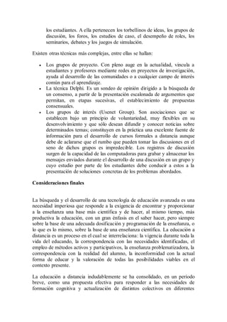 los estudiantes. A ella pertenecen los torbellinos de ideas, los grupos de
discusión, los foros, los estudios de caso, el desempeño de roles, los
seminarios, debates y los juegos de simulación.
Existen otras técnicas más complejas, entre ellas se hallan:
 Los grupos de proyecto. Con pleno auge en la actualidad, vincula a
estudiantes y profesores mediante redes en proyectos de investigación,
ayuda al desarrollo de las comunidades o a cualquier campo de interés
común para el aprendizaje.
 La técnica Delphi. Es un sondeo de opinión dirigido a la búsqueda de
un consenso, a partir de la presentación escalonada de argumentos que
permitan, en etapas sucesivas, el establecimiento de propuestas
consensuales.
 Los grupos de interés (Usenet Group). Son asociaciones que se
establecen bajo un principio de voluntariedad, muy flexibles en su
desenvolvimiento y que sólo desean difundir y conocer noticias sobre
determinados temas; constituyen en la práctica una excelente fuente de
información para el desarrollo de cursos formales a distancia aunque
debe de aclararse que el rumbo que pueden tomar las discusiones en el
seno de dichos grupos es impredecible. Los registros de discusión
surgen de la capacidad de las computadoras para grabar y almacenar los
mensajes enviados durante el desarrollo de una discusión en un grupo y
cuyo estudio por parte de los estudiantes debe conducir a estos a la
presentación de soluciones concretas de los problemas abordados.
Consideraciones finales
La búsqueda y el desarrollo de una tecnología de educación avanzada es una
necesidad imperiosa que responde a la exigencia de encontrar y proporcionar
a la enseñanza una base más científica y de hacer, al mismo tiempo, más
productiva la educación, con un gran énfasis en el saber hacer, pero siempre
sobre la base de una adecuada dosificación y programación de la enseñanza, o
lo que es lo mismo, sobre la base de una enseñanza científica. La educación a
distancia es un proceso en el cual se interrelaciona: la vigencia durante toda la
vida del educando, la correspondencia con las necesidades identificadas, el
empleo de métodos activos y participativos, la enseñanza problematizadora, la
correspondencia con la realidad del alumno, la inconformidad con la actual
forma de educar y la valoración de todas las posibilidades viables en el
contexto presente.
La educación a distancia indudablemente se ha consolidado, en un período
breve, como una propuesta efectiva para responder a las necesidades de
formación cognitiva y actualización de distintos colectivos en diferentes
 