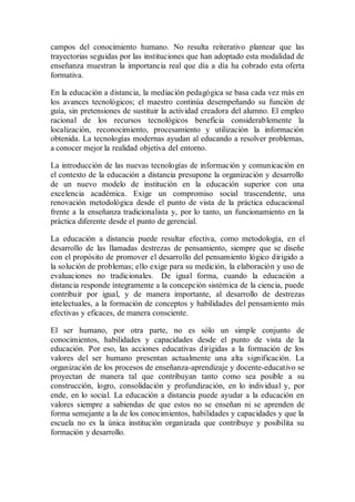 campos del conocimiento humano. No resulta reiterativo plantear que las
trayectorias seguidas por las instituciones que han adoptado esta modalidad de
enseñanza muestran la importancia real que día a día ha cobrado esta oferta
formativa.
En la educación a distancia, la mediación pedagógica se basa cada vez más en
los avances tecnológicos; el maestro continúa desempeñando su función de
guía, sin pretensiones de sustituir la actividad creadora del alumno. El empleo
racional de los recursos tecnológicos beneficia considerablemente la
localización, reconocimiento, procesamiento y utilización la información
obtenida. La tecnologías modernas ayudan al educando a resolver problemas,
a conocer mejor la realidad objetiva del entorno.
La introducción de las nuevas tecnologías de información y comunicación en
el contexto de la educación a distancia presupone la organización y desarrollo
de un nuevo modelo de institución en la educación superior con una
excelencia académica. Exige un compromiso social trascendente, una
renovación metodológica desde el punto de vista de la práctica educacional
frente a la enseñanza tradicionalista y, por lo tanto, un funcionamiento en la
práctica diferente desde el punto de gerencial.
La educación a distancia puede resultar efectiva, como metodología, en el
desarrollo de las llamadas destrezas de pensamiento, siempre que se diseñe
con el propósito de promover el desarrollo del pensamiento lógico dirigido a
la solución de problemas; ello exige para su medición, la elaboración y uso de
evaluaciones no tradicionales. De igual forma, cuando la educación a
distancia responde íntegramente a la concepción sistémica de la ciencia, puede
contribuir por igual, y de manera importante, al desarrollo de destrezas
intelectuales, a la formación de conceptos y habilidades del pensamiento más
efectivas y eficaces, de manera consciente.
El ser humano, por otra parte, no es sólo un simple conjunto de
conocimientos, habilidades y capacidades desde el punto de vista de la
educación. Por eso, las acciones educativas dirigidas a la formación de los
valores del ser humano presentan actualmente una alta significación. La
organización de los procesos de enseñanza-aprendizaje y docente-educativo se
proyectan de manera tal que contribuyan tanto como sea posible a su
construcción, logro, consolidación y profundización, en lo individual y, por
ende, en lo social. La educación a distancia puede ayudar a la educación en
valores siempre a sabiendas de que estos no se enseñan ni se aprenden de
forma semejante a la de los conocimientos, habilidades y capacidades y que la
escuela no es la única institución organizada que contribuye y posibilita su
formación y desarrollo.
 