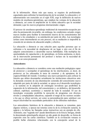 de la información. Ahora más que nunca, se requiere de profesionales
capacitados para enfrentar la transformación de la sociedad. La educación y el
adiestramiento son esenciales en el siglo XXI, urge la definición de nuevos
modelos de enseñanza-aprendizaje, que empleen las ventajas de la educación
a distancia, así como la ampliación de la oferta educativa que la sociedad
demanda y que los nuevos programas internacionales exigen.
El proceso de enseñanza-aprendizaje tradicional de transmisión-recepción por
años ha permanecido invariable, sin embargo, las condiciones actuales exigen
nuevos medios para facilitar la transmisión masiva de los conocimientos del
profesor a los estudiantes y su asimilación por parte de ellos. Las tecnologías
actúan como intermediarias en este proceso, sin su mediación es imposible la
creación de un sistema de educación amplio y efectivo.
La educación a distancia es una solución para aquellas personas que se
enfrentan a la necesidad de desplazarse de un lugar a otro con el fin de
adquirir conocimientos o desarrollar nuevas habilidades. Ella multiplica las
oportunidades de capacitación y de aprendizaje, en forma autónoma, es decir,
sin la intervención permanente del profesor e incluso sin la necesidad de
asistir a un curso presencial.
Antecedentes
La educación a distancia se considera como una mediación pedagógica capaz
de promover y acompañar el aprendizaje de los interlocutores, es decir, de
promover en los educandos la tarea de construir y de apropiarse de la
cognoscibilidad del mundo. Constituye una nueva perspectiva para enfocar la
función que deben desempeñar actualmente las instituciones educativas ante
la demanda creciente de una diseminación sostenida del conocimiento nuevo
adquirido por parte de toda la sociedad, se apoya en el desarrollo tecnológico
y se sustenta en la adopción de estrategias novedosas que posibiliten la
expansión de la información, del conocimiento y, en definitiva, del desarrollo
cultural, espiritual, económico y material de toda la sociedad. El uso de
tecnologías avanzadas posibilita la ejecución de programas con diversos
niveles y complejidades educativas, expandir el rango de los sectores sociales
a los que se ofrece servicio, así como su personalización para satisfacer con
mayor efectividad las necesidades particulares de los diferentes individuos.
Los antecedentes históricos de la educación a distancia se remontan, para
algunos teóricos, a épocas tan remotas como la de la civilización sumeria, la
egipcia y la hebrea; las llamadas cartas instructivas son un ejemplo de ello.
Asimismo, una "segunda raíz" puede identificarse en la Grecia Antigua, donde
la denominada epistolografía alcanzó un alto grado de desarrollo, su forma de
expresión eran las cartas científicas. También en la civilización romana es
posible hallar elementos relacionados con la concepción actual de la
 