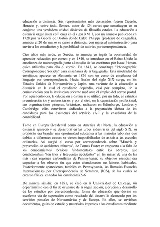 educación a distancia. Sus representantes más destacados fueron Cicerón,
Horacio y, sobre todo, Séneca, autor de 124 cartas que constituyen en su
conjunto una verdadera unidad didáctica de filosofía estoica. La educación a
distancia organizada comienza en el siglo XVIII, con un anuncio publicado en
1728 por la Gaceta de Boston donde Caleb Philipps (profesor de caligrafía),
anuncia el 20 de marzo su curso a distancia, con material autoinstructivo para
enviar a los estudiantes y la posibilidad de tutorías por correspondencia.
Cien años más tarde, en Suecia, se anuncia en inglés la oportunidad de
aprender redacción por correo y en 1840, se introduce en el Reino Unido la
enseñanza de mecanografía junto al estudio de las escrituras por Isaac Pitman,
quien utilizaba para ello el correo. En 1843, se constituye "Phonographic
Correspondence Society" para enseñanza de la taquigrafía. Esta modalidad de
enseñanza aparece en Alemania en 1856 con un curso de enseñanza del
lenguaje por correspondencia. Hacia finales del siglo XIX surge, en los
Estados Unidos de Norteamérica y Japón, una variante de la educación a
distancia en la cual el estudiante dependía, casi por completo, de la
comunicación con la institución docente mediante el empleo del correo postal.
Por aquel entonces, la educación a distancia se utilizó, por un lado, en estudios
preuniversitarios y universitarios y por el otro, en la capacitación profesional,
sus organizaciones pioneras, británicas, radicaron en Edimburgo, Londres y
Cambridge, ellas estuvieron dedicadas a la preparación idónea de los
candidatos para los exámenes del servicio civil y la enseñanza de la
contabilidad.
Tanto en Europa Occidental como en América del Norte, la educación a
distancia apareció y se desarrolló en las urbes industriales del siglo XIX, su
propósito era brindar una oportunidad educativa a las minorías laborales que
debido a diferentes causas se vieron imposibilitadas de asistir a las escuelas
ordinarias. Así surgió el curso por correspondencia sobre "Minería y
prevención de accidentes mineros", de Tomas Foster en respuesta a la falta de
los conocimientos técnicos fundamentales entre los obreros, que
condicionaban "terribles y frecuentes accidentes" en las minas de una de las
más ricas regiones carboníferas de Pennsylvania; su objetivo esencial era
capacitar a los obreros sin que estos abandonasen sus labores habituales.
Posteriormente aparecieron, también en Pennsylvania, las llamadas Escuelas
Internacionales por Correspondencia de Scranton, (ICS), de las cuales se
crearon filiales en todos los continentes.5-6
De manera similar, en 1891, se creó en la Universidad de Chicago, un
departamento con el fin de ocuparse de la organización, ejecución y desarrollo
de los estudios por correspondencia, forma de educación que devino en
excelente vía de superación como resultado del desarrollo alcanzado por los
servicios postales de Norteamérica y de Europa. En ellos, se enviaban
documentos, guías de estudio y materiales impresos a los estudiantes mediante
 
