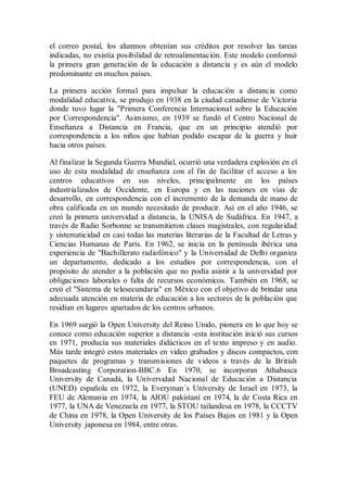 el correo postal, los alumnos obtenían sus créditos por resolver las tareas
indicadas, no existía posibilidad de retroalimentación. Este modelo conformó
la primera gran generación de la educación a distancia y es aún el modelo
predominante en muchos países.
La primera acción formal para impulsar la educación a distancia como
modalidad educativa, se produjo en 1938 en la ciudad canadiense de Victoria
donde tuvo lugar la "Primera Conferencia Internacional sobre la Educación
por Correspondencia". Asimismo, en 1939 se fundó el Centro Nacional de
Enseñanza a Distancia en Francia, que en un principio atendió por
correspondencia a los niños que habían podido escapar de la guerra y huir
hacia otros países.
Al finalizar la Segunda Guerra Mundial, ocurrió una verdadera explosión en el
uso de esta modalidad de enseñanza con el fin de facilitar el acceso a los
centros educativos en sus niveles, principalmente en los países
industrializados de Occidente, en Europa y en las naciones en vías de
desarrollo, en correspondencia con el incremento de la demanda de mano de
obra calificada en un mundo necesitado de producir. Así en el año 1946, se
creó la primera universidad a distancia, la UNISA de Sudáfrica. En 1947, a
través de Radio Sorbonne se transmitieron clases magistrales, con regularidad
y sistematicidad en casi todas las materias literarias de la Facultad de Letras y
Ciencias Humanas de París. En 1962, se inicia en la península ibérica una
experiencia de "Bachillerato radiofónico" y la Universidad de Delhi organiza
un departamento, dedicado a los estudios por correspondencia, con el
propósito de atender a la población que no podía asistir a la universidad por
obligaciones laborales o falta de recursos económicos. También en 1968, se
creó el "Sistema de telesecundaria" en México con el objetivo de brindar una
adecuada atención en materia de educación a los sectores de la población que
residían en lugares apartados de los centros urbanos.
En 1969 surgió la Open University del Reino Unido, pionera en lo que hoy se
conoce como educación superior a distancia -esta institución inició sus cursos
en 1971, producía sus materiales didácticos en el texto impreso y en audio.
Más tarde integró estos materiales en video grabados y discos compactos, con
paquetes de programas y transmisiones de videos a través de la British
Broadcasting Corporation-BBC.6 En 1970, se incorporan Athabasca
University de Canadá, la Universidad Nacional de Educación a Distancia
(UNED) española en 1972, la Everyman´s University de Israel en 1973, la
FEU de Alemania en 1974, la AIOU pakistaní en 1974, la de Costa Rica en
1977, la UNA de Venezuela en 1977, la STOU tailandesa en 1978, la CCCTV
de China en 1978, la Open University de los Países Bajos en 1981 y la Open
University japonesa en 1984, entre otras.
 