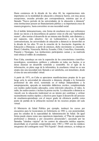 Hasta comienzos de la década de los años 60, las organizaciones más
importantes en la modalidad de educación a distancia fueron, con muy pocas
excepciones, escuelas privadas por correspondencia, mientras que en el
llamado "Nuevo período de las universidades de la educación a distancia"
estas instituciones poseen un financiamiento público y su importancia crece de
manera progresiva, hasta convertirse en una necesidad social.
En el ámbito latinoamericano, esta forma de enseñanza tuvo que enfrentarse
desde sus inicios a la desconfianza de quienes veían en ella una "oportunidad
menor", ellos temían el desarrollo de un sistema más flexible, más dinámico y,
por supuesto, más atractivo. Así en Latinoamérica y en la región
centroamericana, las universidades de educación a distancia se desarrollan en
la década de los años 70 con la creación de la Asociación Argentina de
Educación a Distancia; a partir de entonces, dicho movimiento se extendió a
Brasil, Colombia, Venezuela, Bolivia, Ecuador, Chile, Costa Rica, Guatemala,
Panamá y Nicaragua. Las instituciones participantes suman y su matrícula
total rebasa el millón de estudiantes.
Para Cuba, constituye un reto la expansión de los conocimientos científico-
tecnológicos, económicos, políticos y culturales en todas sus facetas, si se
desea alcanzar un desarrollo sostenido y sostenible. En el siglo de la
información, en pleno auge de la informática, la enseñanza virtual no es una
utopía sino una necesidad real, llamada a ser satisfecha, con inmediatez, desde
el seno de una universidad virtual.
A partir de 1971, en Cuba se apreciaron manifestaciones propias de lo que
luego sería la universidad de educación a distancia, dirigida a la formación
profesional de alto nivel, sustentada en el trabajo independiente y la
autopreparación, apoyada en materiales didácticos escritos, complementada
con medios audiovisuales adecuados, como televisión educativa, el video, la
radio, los audio-casetes e incluso la prensa escrita. La educación a distancia se
vinculó con la educación tradicional en un intento por combinar y utilizar
racionalmente medios rápidos y efectivos para lograr el desarrollo del proceso
de enseñanza-aprendizaje con el mayor grado de eficiencia posible como
punto de partida de la utilización racional de los recursos propios del aula
virtual.
El Ministerio de Salud Pública por ejemplo, instituyó los cursos por
encuentros para la Licenciatura en Enfermería en 1981 y, con posterioridad,
para los estudios de la especialidad de Administración de Salud. De igual
forma puede citarse como una experiencia importante, el "Plan de superación
profesional a distancia y por encuentros presenciales", ejecutado por las
llamadas "cátedras viajeras" de los centros de educación médica superior,
desarrollado en el período comprendido entre 1983 y 1985 con los médicos
integrantes del contingente rural "Piti Fajardo". Desde entonces, se trabaja en
 