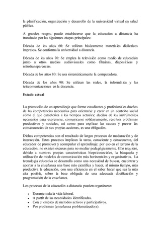 la planificación, organización y desarrollo de la universidad virtual en salud
pública.
A grandes rasgos, puede establecerse que la educación a distancia ha
transitado por las siguientes etapas principales:
Década de los años 60: Se utilizan básicamente materiales didácticos
impresos. Se conforma la universidad a distancia.
Década de los años 70: Se emplea la televisión como medio de educación
junto a otros medios audiovisuales como filminas, diapositivas y
retrotransparencias.
Década de los años 80: Se usa sistemáticamente la computadora.
Década de los años 90: Se utilizan las redes, la informática y las
telecomunicaciones en la docencia.
Estado actual
La promoción de un aprendizaje que forme estudiantes y profesionales dueños
de las competencias necesarias para orientarse y crear en un contexto social
como el que caracteriza a los tiempos actuales; dueños de los instrumentos
necesarios para expresarse, comunicarse solidariamente, resolver problemas
productivos y sociales, así como para explicar las causas y prever las
consecuencias de sus propias acciones, es una obligación.
Dichas competencias son el resultado de largos procesos de maduración y de
interacción. Estos procesos implican la tarea, consciente y consecuente, del
educador de promover y acompañar el aprendizaje; por eso en el terreno de la
educación, no existen excusas para no mediar pedagógicamente. Ello requiere,
debido a nuestras propias características biopsicosociales, la búsqueda y
utilización de modelos de comunicación más horizontales y organizativos. La
tecnología educativa se desarrolla como una necesidad de buscar, encontrar y
aportar a la enseñanza una base más científica y hacer, al mismo tiempo, más
productiva la educación, con una eficiencia en el saber hacer que sea la más
alta posible, sobre la base obligada de una adecuada dosificación y
programación de la enseñanza.
Los procesos de la educación a distancia pueden organizarse:
 Durante toda la vida laboral.
 A partir de las necesidades identificadas.
 Con el empleo de métodos activos y participativos.
 Por problemas (enseñanza problematizadora).
 