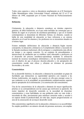 Todos estos aspectos y otros se discutieron ampliamente en el II Seminario
Taller Metodológico sobre Universidad Virtual, celebrado del 23 al 27 de
febrero de 1998, auspiciado por el Centro Nacional de Perfeccionamiento
Médico.
Definición
Ciertamente, la educación a distancia constituye un término expresivo
genérico, de difícil definición, en el que están incluidas las estrategias que se
habrán de seguir en el proceso de enseñanza-aprendizaje y que en el mundo
contemporáneo se denominan de diferentes formas; no obstante, cuando se
habla de esta modalidad de educación se hace referencia a un sistema
educativo en el cual los alumnos y los profesores no se encuentran situados en
el mismo lugar.
Existen múltiples definiciones de educación a distancia. Según nuestra
concepción, la educación a distancia es el complemento idóneo y necesario de
la llamada enseñanza tradicional, ella la enriquece y complementa más allá de
un tiempo y un espacio concreto. Es un conjunto de procedimientos e
interacciones de mediación que se establece entre educandos y profesores en
el desarrollo del proceso enseñanza-aprendizaje mediante la utilización
racional de recursos tecnológicos informáticos y de las telecomunicaciones
con el objetivo de que el proceso docente-educativo y de apropiación del
conocimiento resulte más eficaz y eficiente en términos de personas
favorecidas y de costo.
Características
En su desarrollo histórico, la educación a distancia ha acumulado un grupo de
facilidades que demuestran su superioridad operativa con respecto a las
formas tradicionales, sin negarla, con soporte en ella para emerger como lo
que realmente es en la actualidad: un procedimiento cualitativamente superior
para la apropiación de la información y la construcción del conocimiento.
Una de las características de la educación a distancia de mayor significación
práctica es su correspondencia con las causas que motivaron su aparición. Su
motor impulsor de desarrollo sostenido es la necesidad de diseminar
conocimientos y crear habilidades en una población cada vez más ávida y
necesitada de ellas, precisamente para satisfacer carencias reales y acceder a
un espacio donde la productividad, de todo tipo, mejore progresivamente en
aras de la consecución de un mayor desarrollo social.
Otra característica significativa de la educación a distancia es su accesibilidad.
Su empleo posibilita a un número elevado de personas acercarse, con amplias
 