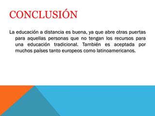 CONCLUSIÓN
La educación a distancia es buena, ya que abre otras puertas
  para aquellas personas que no tengan los recursos para
  una educación tradicional. También es aceptada por
  muchos países tanto europeos como latinoamericanos.
 