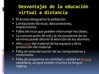Desventajas de la educación virtual a distanciaEl acceso desigual en la población.Limitaciones técnicas: desconexiones, imprecisiones.Fallas técnicas que pueden interrumpir las clases.La comunicación de red y la vía excedente de los alumnos puede desviar la atención de los alumnos.Alto costo del material de los equipos y de la producción del material.Falta de estandarización de las computadoras y multimedia.Falta de programas en cantidad y calidad en lengua castellana, aunque existan muchos en lengua inglesa.