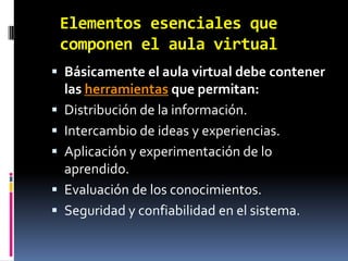 Elementos esenciales que componen el aula virtualBásicamente el aula virtual debe contener las herramientas que permitan:Distribución de la información.Intercambio de ideas y experiencias.Aplicación y experimentación de lo aprendido.Evaluación de los conocimientos.Seguridad y confiabilidad en el sistema.