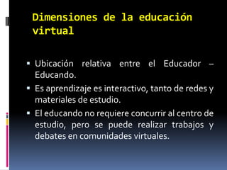Dimensiones de la educación virtualUbicación relativa entre el Educador – Educando. Es aprendizaje es interactivo, tanto de redes y materiales de estudio.El educando no requiere concurrir al centro de estudio, pero se puede realizar trabajos y debates en comunidades virtuales.