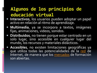 Algunos de los principios de educación virtualInteractivos, los usuarios pueden adoptar un papel activo en relación al ritmo de aprendizaje.Multimedia, ya se incorpora a textos, imágenes fijas, animaciones, videos, sonidos.Distribuidos, no tienen porque estar centrado en un solo lugar, sino accesible en cualquier lugar del mundo, los recursos y materiales didácticos.Accesibles, no existen limitaciones geográficas ya que utiliza todas las potencialidades de la red de Internet, de manera que los mercados de formación son abiertas.