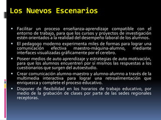 Los Nuevos EscenariosFacilitar un proceso enseñanza-aprendizaje compatible con el entorno de trabajo, para que los cursos y proyectos de investigación estén orientados a la realidad del desempeño laboral de los alumnos. El pedagogo moderno experimenta miles de formas para lograr una comunicación efectiva maestro-máquina-alumno, mediante interfaces visualizadas gráficamente por el cerebro. Poseer medios de auto aprendizaje y estrategias de auto motivación, para que los alumnos encuentren por sí mismos las respuestas a los cuestionarios que surgen del autoestudio. Crear comunicación alumno-maestro y alumno-alumno a través de la multimedia interactiva para lograr una retroalimentación que enriquezca y complete el proceso educativo. Disponer de flexibilidad en los horarios de trabajo educativo, por medio de la grabación de clases por parte de las sedes regionales receptoras. 
