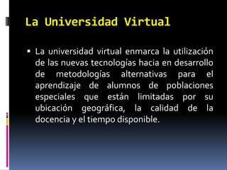 La Universidad VirtualLa universidad virtual enmarca la utilización de las nuevas tecnologías hacia en desarrollo de metodologías alternativas para el aprendizaje de alumnos de poblaciones especiales que están limitadas por su ubicación geográfica, la calidad de la docencia y el tiempo disponible.
