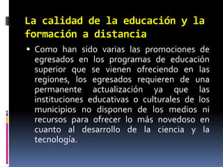 La calidad de la educación y la formación a distanciaComo han sido varias las promociones de egresados en los programas de educación superior que se vienen ofreciendo en las regiones, los egresados requieren de una permanente actualización ya que las instituciones educativas o culturales de los municipios no disponen de los medios ni recursos para ofrecer lo más novedoso en cuanto al desarrollo de la ciencia y la tecnología.
