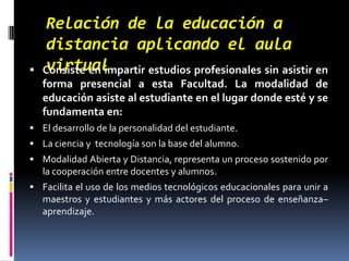 Relación de la educación a distancia aplicando el aula virtualConsiste en impartir estudios profesionales sin asistir en forma presencial a esta Facultad. La modalidad de educación asiste al estudiante en el lugar donde esté y se fundamenta en:El desarrollo de la personalidad del estudiante.La ciencia y  tecnología son la base del alumno.Modalidad Abierta y Distancia, representa un proceso sostenido por la cooperación entre docentes y alumnos.Facilita el uso de los medios tecnológicos educacionales para unir a maestros y estudiantes y más actores del proceso de enseñanza–aprendizaje. 