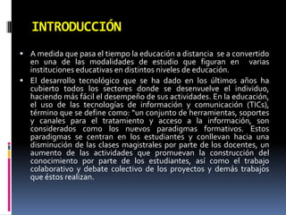 INTRODUCCIÓNA medida que pasa el tiempo la educación a distancia  se a convertido en una de las modalidades de estudio que figuran en  varias instituciones educativas en distintos niveles de educación.El desarrollo tecnológico que se ha dado en los últimos años ha cubierto todos los sectores donde se desenvuelve el individuo, haciendo más fácil el desempeño de sus actividades. En la educación, el uso de las tecnologías de información y comunicación (TICs), término que se define como: “un conjunto de herramientas, soportes y canales para el tratamiento y acceso a la información, son considerados como los nuevos paradigmas formativos. Estos paradigmas se centran en los estudiantes y conllevan hacia una disminución de las clases magistrales por parte de los docentes, un aumento de las actividades que promuevan la construcción del conocimiento por parte de los estudiantes, así como el trabajo colaborativo y debate colectivo de los proyectos y demás trabajos que éstos realizan.
