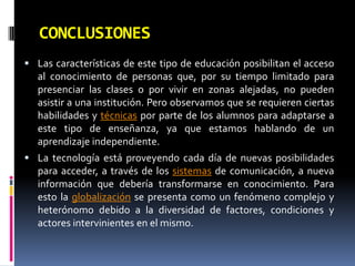 CONCLUSIONESLas características de este tipo de educación posibilitan el acceso al conocimiento de personas que, por su tiempo limitado para presenciar las clases o por vivir en zonas alejadas, no pueden asistir a una institución. Pero observamos que se requieren ciertas habilidades y técnicas por parte de los alumnos para adaptarse a este tipo de enseñanza, ya que estamos hablando de un aprendizaje independiente.La tecnología está proveyendo cada día de nuevas posibilidades para acceder, a través de los sistemas de comunicación, a nueva información que debería transformarse en conocimiento. Para esto la globalización se presenta como un fenómeno complejo y heterónomo debido a la diversidad de factores, condiciones y actores intervinientes en el mismo.