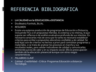 REFERENCIA BIBLIOGRAFICALA CALIDAD en la EDUCACION a DISTANCIA Dra Beatriz Fainholc, Bs.As.RESUMENExiste una extensa producción de programas de Educación a Distancia, incluyendo TICs o en propuestas híbridas. Es extensa y no intensa, lo que supone ser reflexiva o de análisis evaluativo profundo de sus intentos. Es necesario conocerlas más de cerca por lo tanto es necesario establecer criterios para arribar a propuestas educativas confiables y de calidad. Se está lejos aún de criterios no hechos a priori para contrastar programas y materiales, si se trata de analizar los procesos en marcha y sus resultados reales, para validar indicadores de calidad y comunicarlos  emitiendo juicios de valor y en su impacto social. Ello es preocupación también de la educación presencial aunque con otros rasgos característicos.PALABRAS CLAVECalidad - Credibilidad – Crítica- Programas Educación a distancia- Tecnología. 