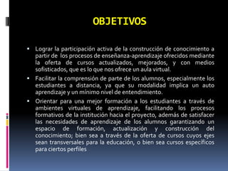 OBJETIVOSLograr la participación activa de la construcción de conocimiento a partir de  los procesos de enseñanza-aprendizaje ofrecidos mediante la oferta de cursos actualizados, mejorados, y con medios sofisticados, que es lo que nos ofrece un aula virtual. Facilitar la comprensión de parte de los alumnos, especialmente los estudiantes a distancia, ya que su modalidad implica un auto aprendizaje y un mínimo nivel de entendimiento.Orientar para una mejor formación a los estudiantes a través de ambientes virtuales de aprendizaje, facilitando los procesos formativos de la institución hacia el proyecto, además de satisfacer las necesidades de aprendizaje de los alumnos garantizando un espacio de formación, actualización y construcción del conocimiento; bien sea a través de la oferta de cursos cuyos ejes sean transversales para la educación, o bien sea cursos específicos para ciertos perfiles