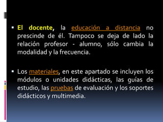 El docente, la educación a distancia no prescinde de él. Tampoco se deja de lado la relación profesor - alumno, sólo cambia la modalidad y la frecuencia.Los materiales, en este apartado se incluyen los módulos o unidades didácticas, las guías de estudio, las pruebas de evaluación y los soportes didácticos y multimedia.