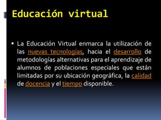 Educación virtualLa Educación Virtual enmarca la utilización de las nuevas tecnologías, hacia el desarrollo de metodologías alternativas para el aprendizaje de alumnos de poblaciones especiales que están limitadas por su ubicación geográfica, la calidad de docencia y el tiempo disponible.